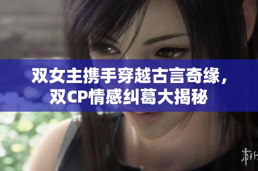 双女主携手穿越古言奇缘，双CP情感纠葛大揭秘