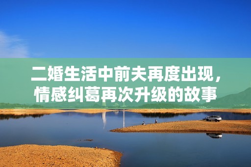 二婚生活中前夫再度出现，情感纠葛再次升级的故事