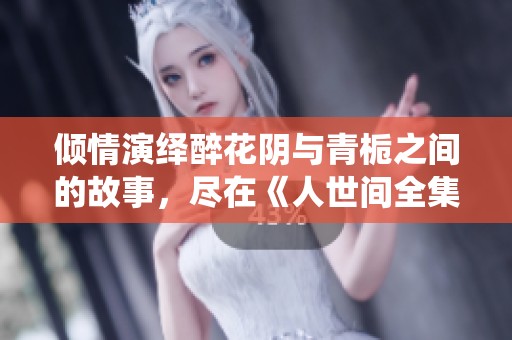 倾情演绎醉花阴与青栀之间的故事，尽在《人世间全集》蓝光正片中