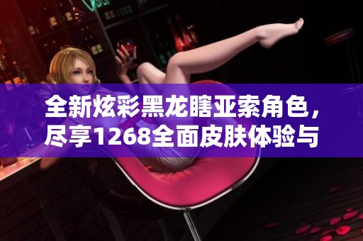 全新炫彩黑龙瞎亚索角色，尽享1268全面皮肤体验与排位荣耀