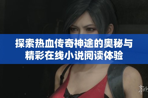探索热血传奇神途的奥秘与精彩在线小说阅读体验