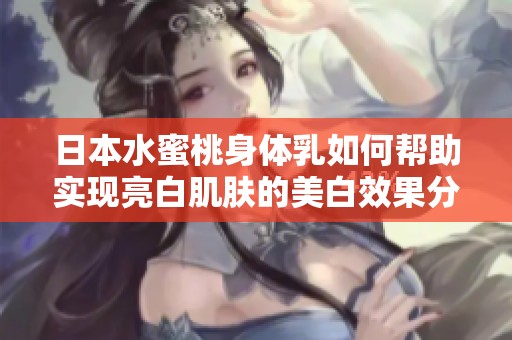 日本水蜜桃身体乳如何帮助实现亮白肌肤的美白效果分析