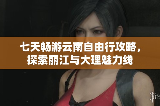 七天畅游云南自由行攻略，探索丽江与大理魅力线