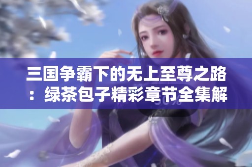 三国争霸下的无上至尊之路：绿茶包子精彩章节全集解析