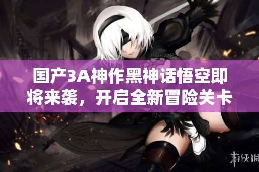国产3A神作黑神话悟空即将来袭，开启全新冒险关卡体验