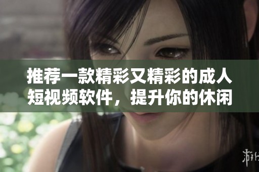 推荐一款精彩又精彩的成人短视频软件，提升你的休闲时光