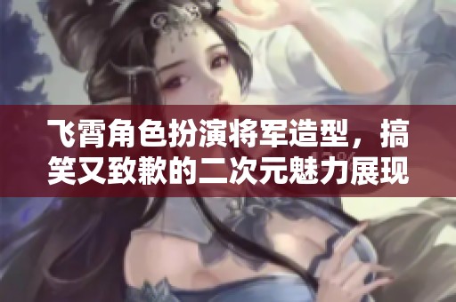 飞霄角色扮演将军造型，搞笑又致歉的二次元魅力展现