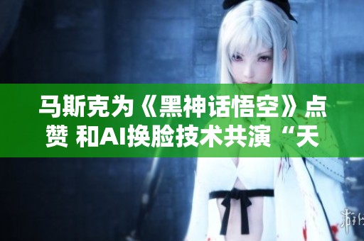 马斯克为《黑神话悟空》点赞 和AI换脸技术共演“天命人”