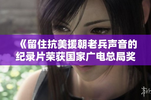《留住抗美援朝老兵声音的纪录片荣获国家广电总局奖项》