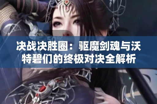 决战决胜圈：驱魔剑魂与沃特碧们的终极对决全解析
