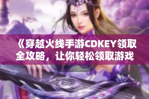 《穿越火线手游CDKEY领取全攻略，让你轻松领取游戏福利》