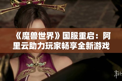 《魔兽世界》国服重启：阿里云助力玩家畅享全新游戏体验