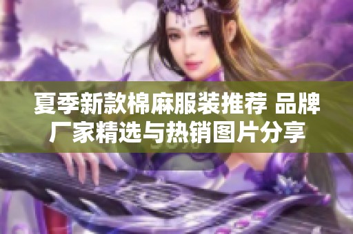夏季新款棉麻服装推荐 品牌厂家精选与热销图片分享