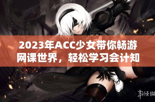 2023年ACC少女带你畅游网课世界，轻松学习会计知识