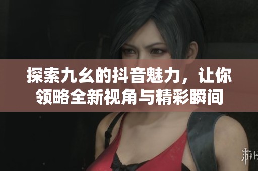 探索九幺的抖音魅力，让你领略全新视角与精彩瞬间