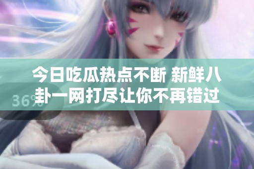 今日吃瓜热点不断 新鲜八卦一网打尽让你不再错过