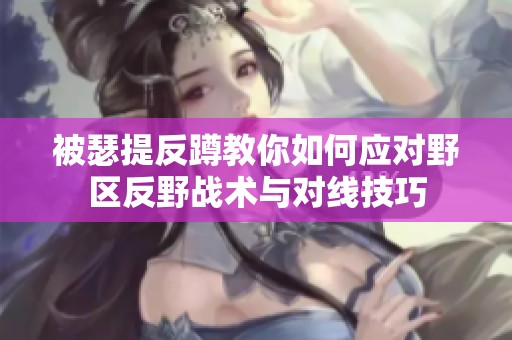 被瑟提反蹲教你如何应对野区反野战术与对线技巧