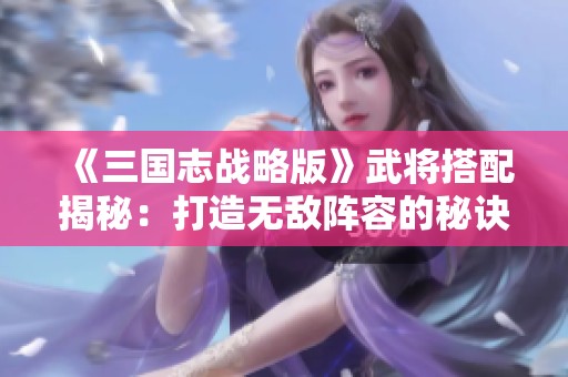 《三国志战略版》武将搭配揭秘：打造无敌阵容的秘诀与心得分享