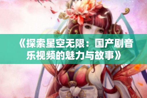 《探索星空无限：国产剧音乐视频的魅力与故事》