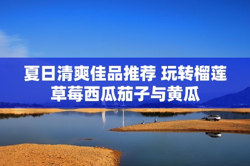 夏日清爽佳品推荐 玩转榴莲草莓西瓜茄子与黄瓜