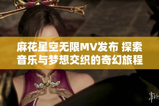 麻花星空无限MV发布 探索音乐与梦想交织的奇幻旅程