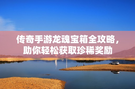 传奇手游龙魂宝箱全攻略，助你轻松获取珍稀奖励