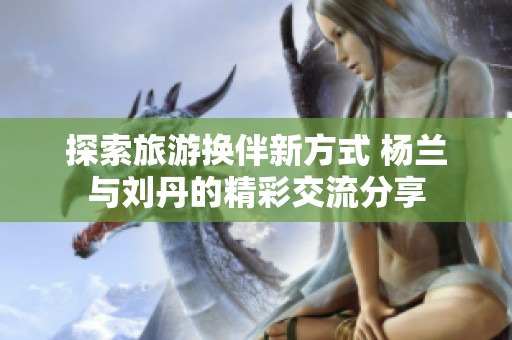 探索旅游换伴新方式 杨兰与刘丹的精彩交流分享