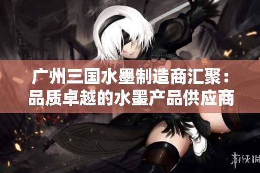 广州三国水墨制造商汇聚：品质卓越的水墨产品供应商介绍