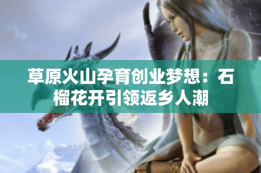 草原火山孕育创业梦想：石榴花开引领返乡人潮