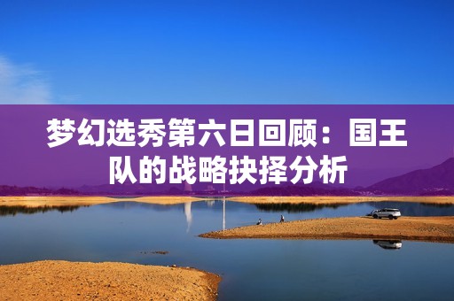 梦幻选秀第六日回顾：国王队的战略抉择分析