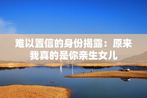 难以置信的身份揭露：原来我真的是你亲生女儿