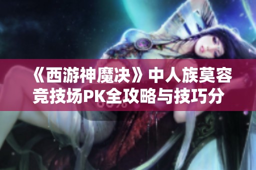 《西游神魔决》中人族莫容竞技场PK全攻略与技巧分享，让你轻松赢得胜利