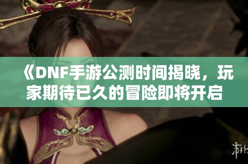 《DNF手游公测时间揭晓，玩家期待已久的冒险即将开启》