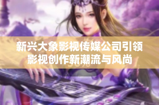 新兴大象影视传媒公司引领影视创作新潮流与风尚