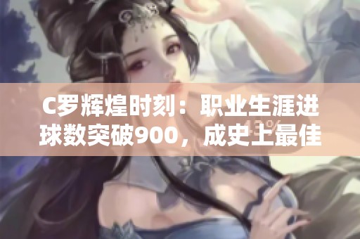 C罗辉煌时刻：职业生涯进球数突破900，成史上最佳射手