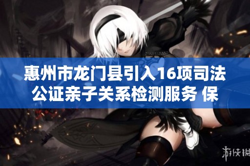 惠州市龙门县引入16项司法公证亲子关系检测服务 保障家庭权益