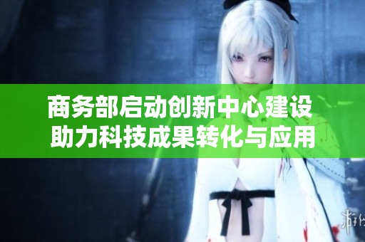 商务部启动创新中心建设 助力科技成果转化与应用