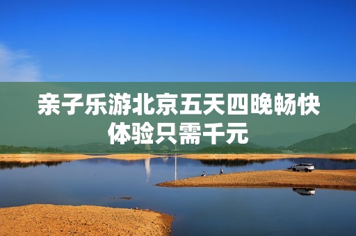 亲子乐游北京五天四晚畅快体验只需千元
