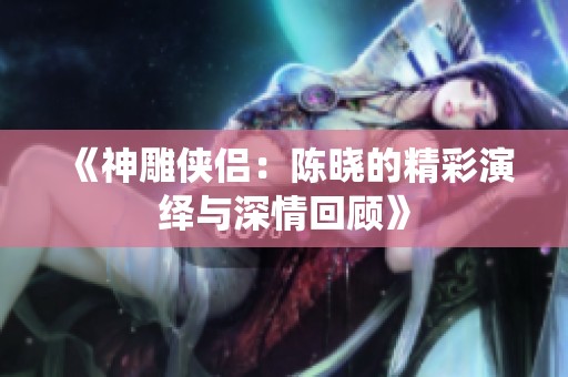 《神雕侠侣：陈晓的精彩演绎与深情回顾》