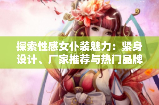探索性感女仆装魅力：紧身设计、厂家推荐与热门品牌分享