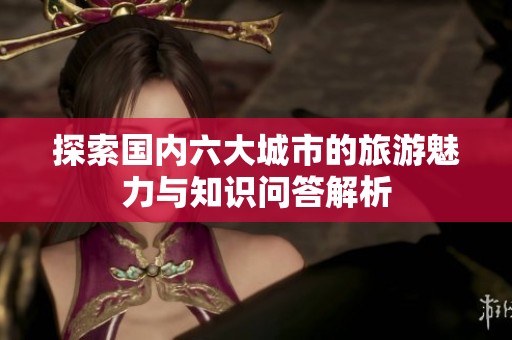 探索国内六大城市的旅游魅力与知识问答解析