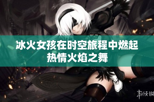 冰火女孩在时空旅程中燃起热情火焰之舞