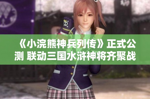 《小浣熊神兵列传》正式公测 联动三国水浒神将齐聚战场