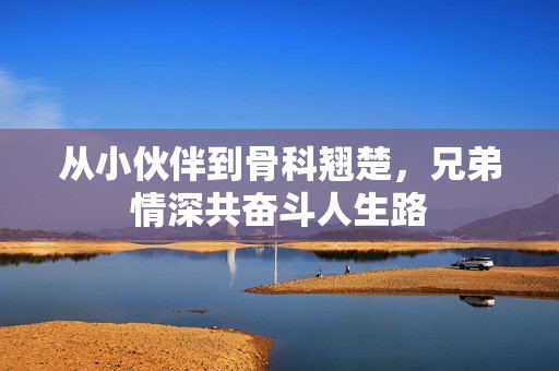 从小伙伴到骨科翘楚，兄弟情深共奋斗人生路