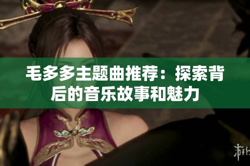 毛多多主题曲推荐：探索背后的音乐故事和魅力