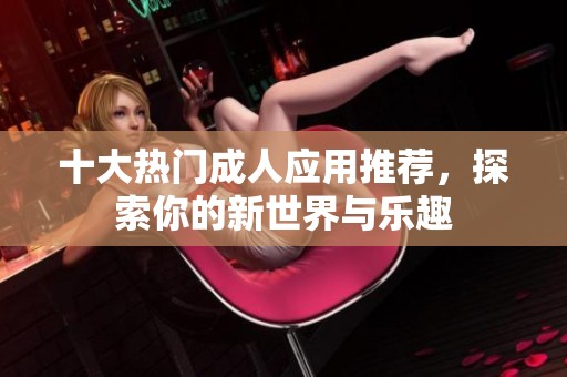 十大热门成人应用推荐，探索你的新世界与乐趣