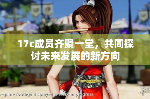 17c成员齐聚一堂，共同探讨未来发展的新方向