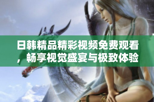 日韩精品精彩视频免费观看，畅享视觉盛宴与极致体验