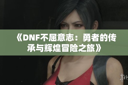 《DNF不屈意志：勇者的传承与辉煌冒险之旅》