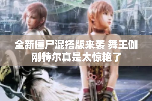 全新僵尸混搭版来袭 舞王伽刚特尔真是太惊艳了